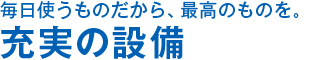 毎日使うものだから、最高のものを。 充実の設備