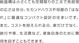 総面積は小さくても空間取りの工夫で各居室の広さは充分。セカンドハウスや母屋の｢はなれ｣に最適なコンパクト設計の住まいです。また、コストを抑えられる分、家だけでなく、旅行や車、生活費など、家族自身のために費用を回すこともできます。