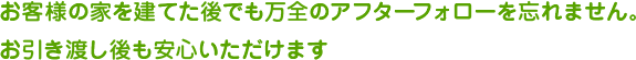 お客様の家を建てた後でも万全のアフターフォローを忘れません。お引き渡し後も安心いただけます