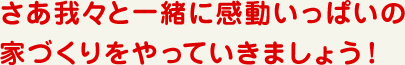 さあ我々と一緒にワクワク・ドキドキの家づくりをやっていきましょう!