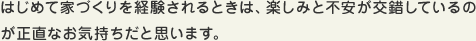 はじめて家づくりを経験されるときは、楽しみと不安が交錯しているのが正直なお気持ちだと思います。