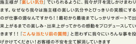 施主様が『ワクワク・ドキドキ』に変わるように我々が汗を流しかけまわります。なぜなら我々は施主様のワクワク・ドキドキや最高の笑顔にするのが仕事の源なんですから！！最初から最後までしっかりサポートで出来上がるまでのワクワク・出来上がってからのワクワクをプロデュースしていきます！！『こんな当たり前の質問』と思わずに我々にいろんな事を問いかけてください！お客様に不安があってはせっかくの家づくりがもったいありません。